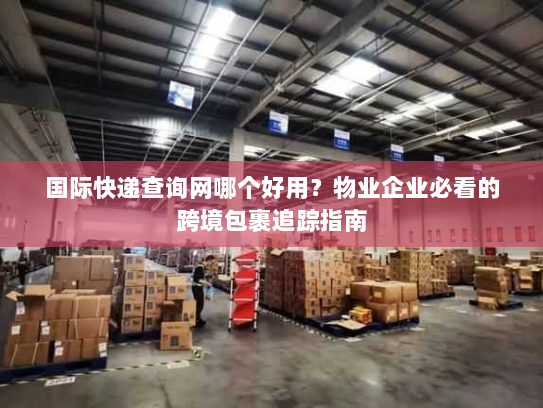 国际快递查询网哪个好用？物业企业必看的跨境包裹追踪指南