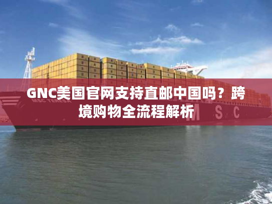 GNC美国官网支持直邮中国吗？跨境购物全流程解析