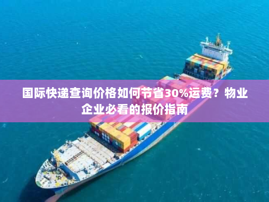 国际快递查询价格如何节省30%运费?物业企业必看的报价指南 国际快递查询价格如何节省30%运费?物业企业必看的报价指南