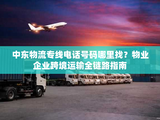 中东物流专线电话号码哪里找？物业企业跨境运输全链路指南