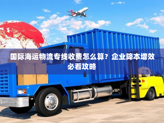 国际海运物流专线收费怎么算?企业降本增效必看攻略 国际海运物流专线收费怎么算?企业降本增效必看攻略