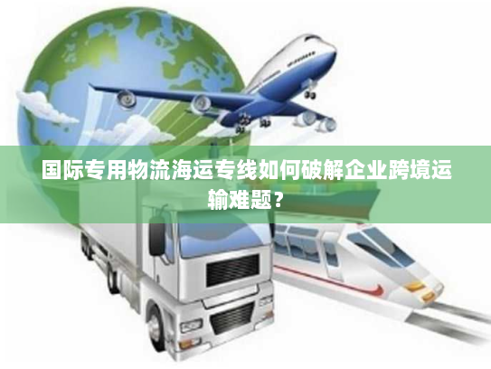 国际专用物流海运专线如何破解企业跨境运输难题? 国际专用物流海运专线如何破解企业跨境运输难题?