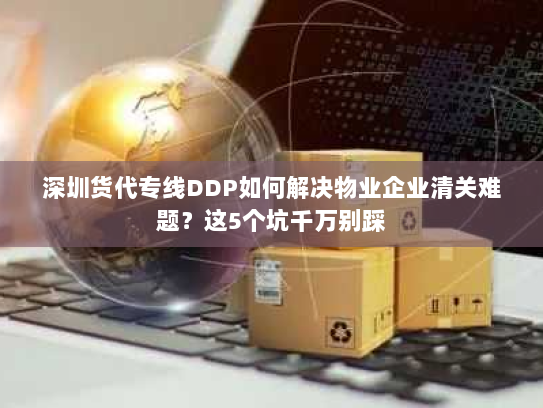 深圳货代专线DDP如何解决物业企业清关难题?这5个坑千万别踩 深圳货代专线DDP如何解决物业企业清关难题?这5个坑千万别踩