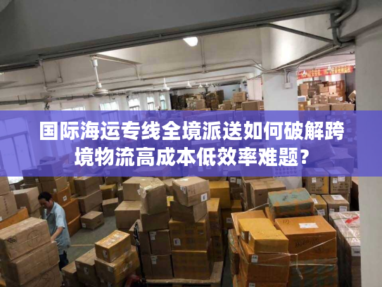 国际海运专线全境派送如何破解跨境物流高成本低效率难题? 国际海运专线全境派送如何破解跨境物流高成本低效率难题?