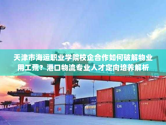 天津市海运职业学院校企合作如何破解物业用工荒?港口物流专业人才定向培养解析 天津市海运职业学院校企合作如何破解物业用工荒?港口物流专业人才定向培养解析