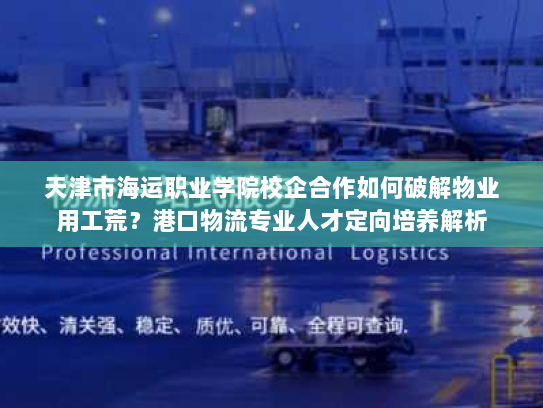天津市海运职业学院校企合作如何破解物业用工荒?港口物流专业人才定向培养解析 天津市海运职业学院校企合作如何破解物业用工荒?港口物流专业人才定向培养解析