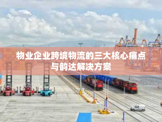 物业企业跨境物流的三大核心痛点与韵达解决方案