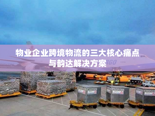 物业企业跨境物流的三大核心痛点与韵达解决方案