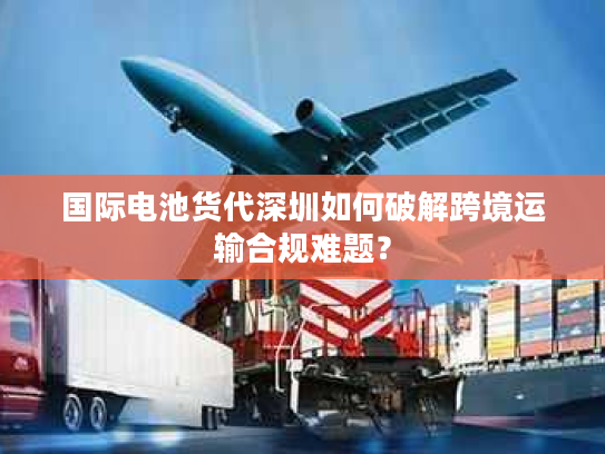 国际电池货代深圳如何破解跨境运输合规难题？