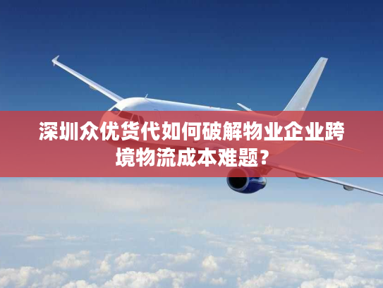 深圳众优货代如何破解物业企业跨境物流成本难题？