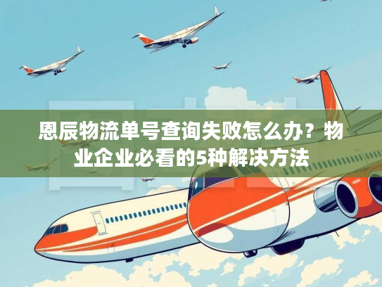 恩辰物流单号查询失败怎么办？物业企业必看的5种解决方法