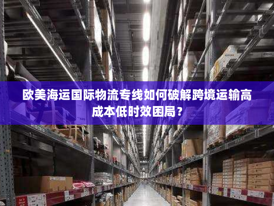 欧美海运国际物流专线如何破解跨境运输高成本低时效困局? 欧美海运国际物流专线如何破解跨境运输高成本低时效困局?