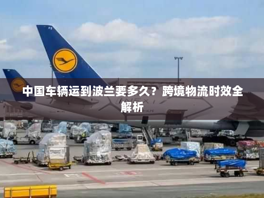 中国车辆运到波兰要多久?跨境物流时效全解析 中国车辆运到波兰要多久?跨境物流时效全解析