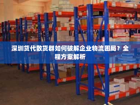 深圳货代散货群如何破解企业物流困局?全程方案解析 深圳货代散货群如何破解企业物流困局?全程方案解析