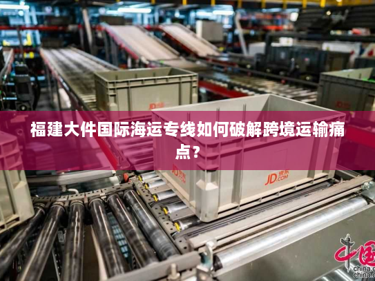 福建大件国际海运专线如何破解跨境运输痛点? 福建大件国际海运专线如何破解跨境运输痛点?