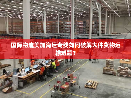 国际物流美加海运专线如何破解大件货物运输难题？