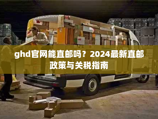 ghd官网能直邮吗?2024最新直邮政策与关税指南 ghd官网能直邮吗?2024最新直邮政策与关税指南