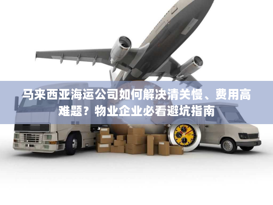 马来西亚海运公司如何解决清关慢、费用高难题？物业企业必看避坑指南