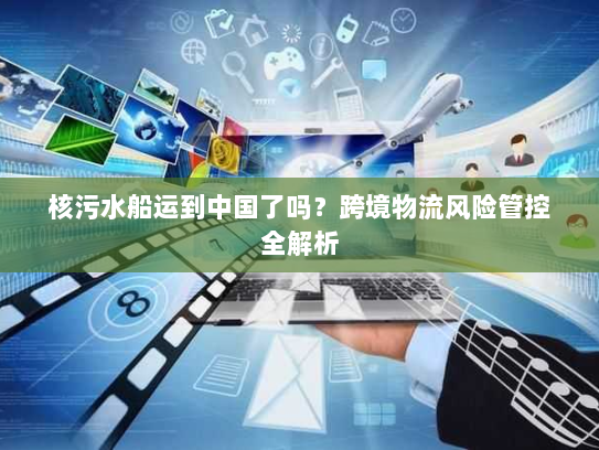 核污水船运到中国了吗?跨境物流风险管控全解析 核污水船运到中国了吗?跨境物流风险管控全解析