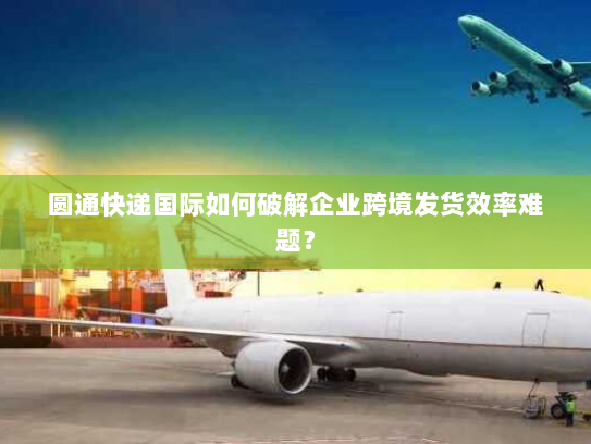 圆通快递国际如何破解企业跨境发货效率难题? 圆通快递国际如何破解企业跨境发货效率难题?