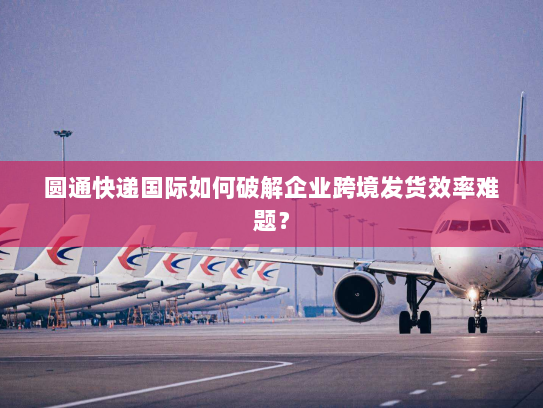 圆通快递国际如何破解企业跨境发货效率难题? 圆通快递国际如何破解企业跨境发货效率难题?