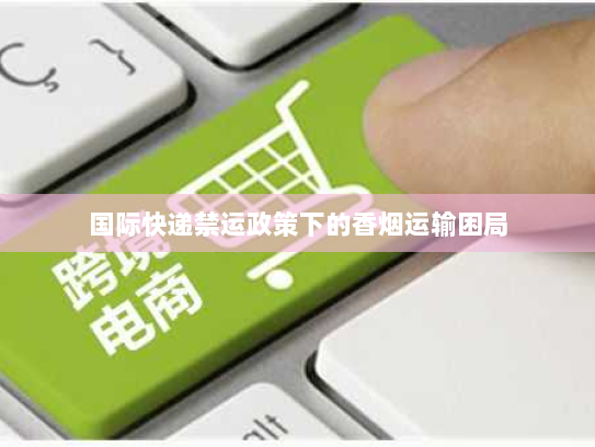 国际快递禁运政策下的香烟运输困局 国际快递禁运政策下的香烟运输困局