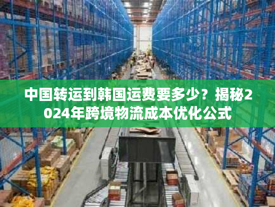 中国转运到韩国运费要多少？揭秘2024年跨境物流成本优化公式