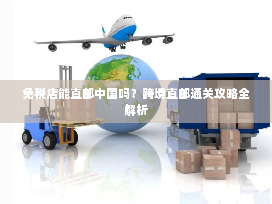 免税店能直邮中国吗?跨境直邮通关攻略全解析 免税店能直邮中国吗?跨境直邮通关攻略全解析