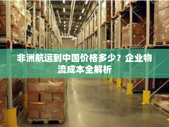 非洲航运到中国价格多少？企业物流成本全解析