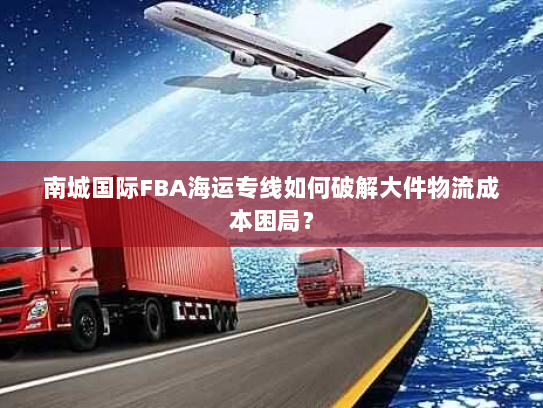 南城国际FBA海运专线如何破解大件物流成本困局? 南城国际FBA海运专线如何破解大件物流成本困局?