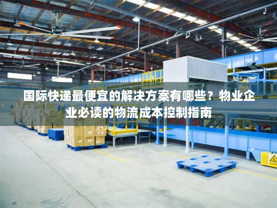 国际快递最便宜的解决方案有哪些?物业企业必读的物流成本控制指南 国际快递最便宜的解决方案有哪些?物业企业必读的物流成本控制指南