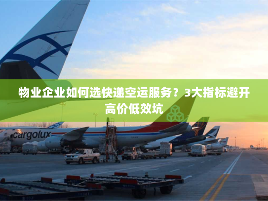 物业企业如何选快递空运服务?3大指标避开高价低效坑 物业企业如何选快递空运服务?3大指标避开高价低效坑
