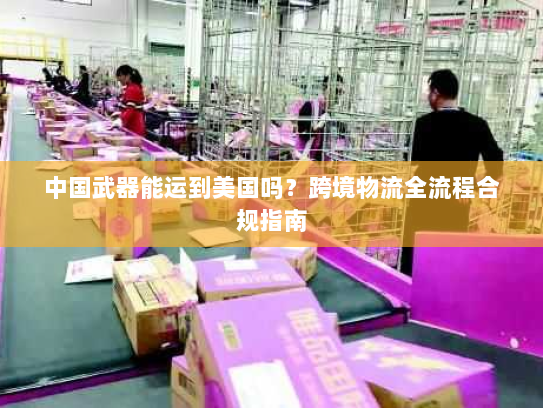 中国武器能运到美国吗？跨境物流全流程合规指南