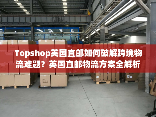 Topshop英国直邮如何破解跨境物流难题？英国直邮物流方案全解析