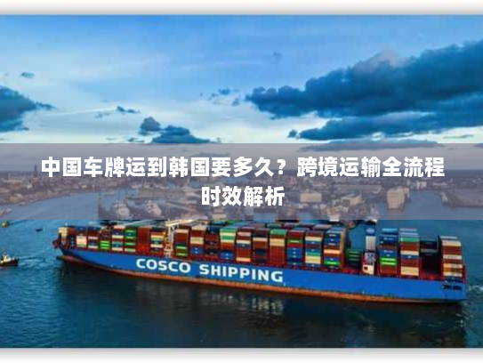 中国车牌运到韩国要多久?跨境运输全流程时效解析 中国车牌运到韩国要多久?跨境运输全流程时效解析