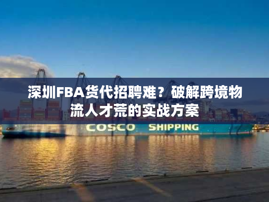 深圳FBA货代招聘难?破解跨境物流人才荒的实战方案 深圳FBA货代招聘难?破解跨境物流人才荒的实战方案