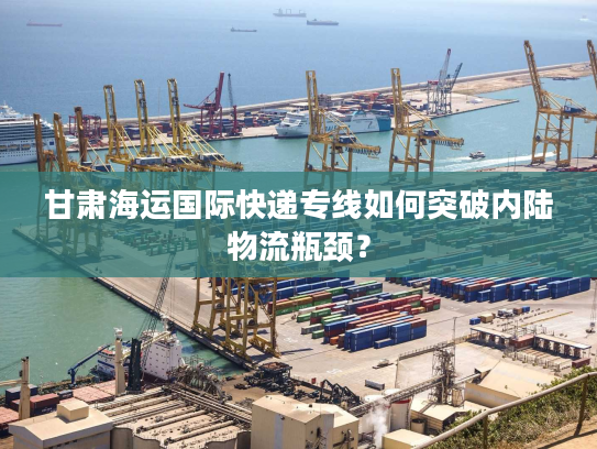 甘肃海运国际快递专线如何突破内陆物流瓶颈？