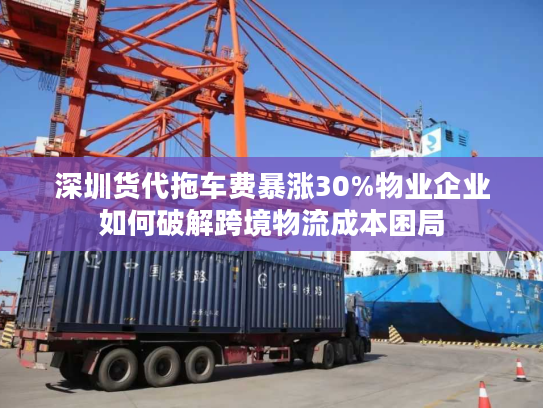 深圳货代拖车费暴涨30%物业企业如何破解跨境物流成本困局