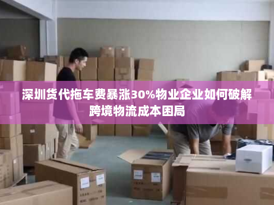 深圳货代拖车费暴涨30%物业企业如何破解跨境物流成本困局 深圳货代拖车费暴涨30%物业企业如何破解跨境物流成本困局