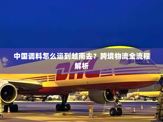 中国调料怎么运到越南去?跨境物流全流程解析 中国调料怎么运到越南去?跨境物流全流程解析