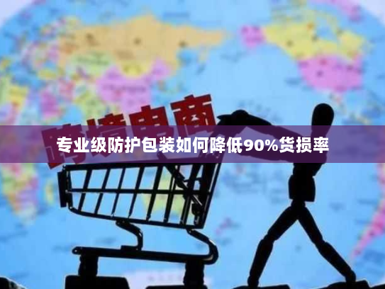 专业级防护包装如何降低90%货损率 专业级防护包装如何降低90%货损率