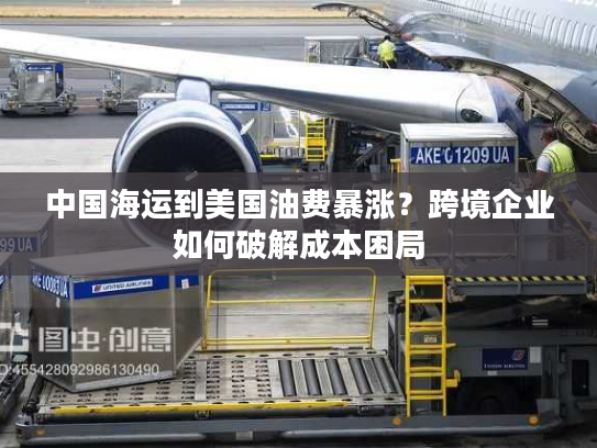中国海运到美国油费暴涨？跨境企业如何破解成本困局