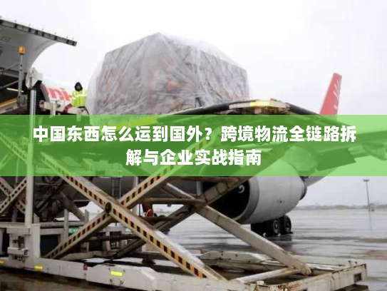 中国东西怎么运到国外?跨境物流全链路拆解与企业实战指南 中国东西怎么运到国外?跨境物流全链路拆解与企业实战指南