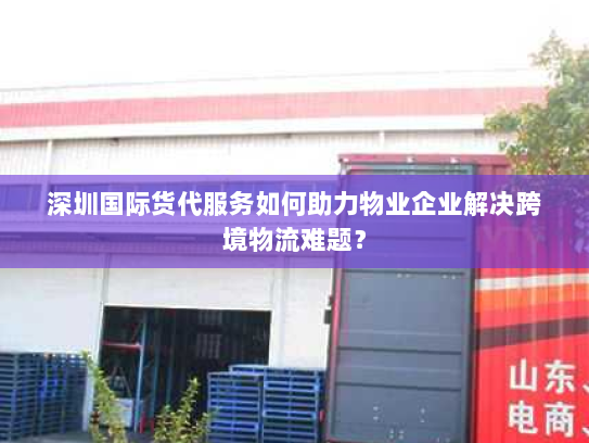 深圳国际货代服务如何助力物业企业解决跨境物流难题? 深圳国际货代服务如何助力物业企业解决跨境物流难题?