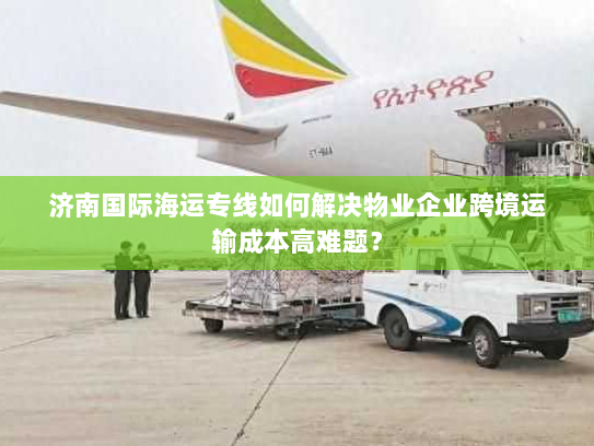 济南国际海运专线如何解决物业企业跨境运输成本高难题? 济南国际海运专线如何解决物业企业跨境运输成本高难题?