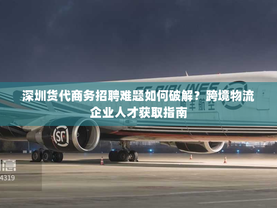 深圳货代商务招聘难题如何破解?跨境物流企业人才获取指南 深圳货代商务招聘难题如何破解?跨境物流企业人才获取指南
