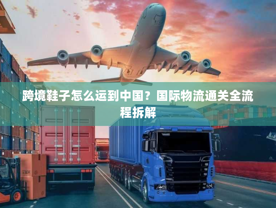 跨境鞋子怎么运到中国?国际物流通关全流程拆解 跨境鞋子怎么运到中国?国际物流通关全流程拆解