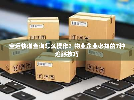 空运快递查询怎么操作？物业企业必知的7种追踪技巧