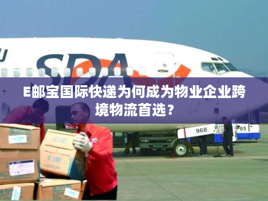 E邮宝国际快递为何成为物业企业跨境物流首选？