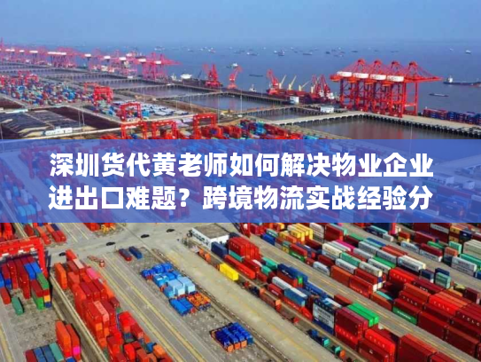 深圳货代黄老师如何解决物业企业进出口难题？跨境物流实战经验分享
